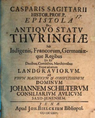 Casparis Sagittarii Histor. Prof. P. Epistola De Antiqvo Statv Thvringiae Sub Indigenis, Francorum, Germaniaeque Regibus Ut Et Ducibus, Comitibus, Marchionibus, Vsque ad ortum Landgraviorvm : Ad Virum Magnificum & Consultissimum Dominum Johannem Schilterum Consiliarium Aulicum Saxo-Jenensem