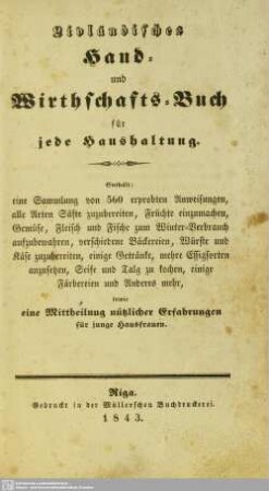 Livländisches Hand- und Wirthschafts-Buch für jede Haushaltung : Enthält: eine Sammlung von 560 erprobten Anweisungen, alle Arten Säfte zuzubereiten, Früchte einzumachen, Gemüse, Fleisch und Fische zum Winter-Verbrauch aufzubewahren, verschiedene Bäckereien, Würste und Käse zuzubereiten, einige Getränke, mehre Essigsorten anzusetzen, Seife und Talg zu kochen, einige Färbereien und Anderes mehr, sowie eine Mittheilung nützlicher Erfahrungen für junge Hausfrauen