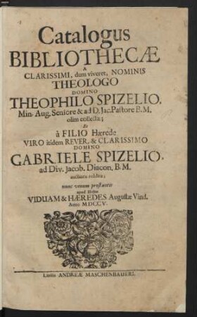 Catalogus Bibliothecæ A Clarissimi, dum viveret, Nominis Theologo Domino Theophilo Spizelio, Min. Aug. Seniore & ad D. Jac. Pastore B. M. olim collectæ; Et à Filio Hærede Viro itidem Rever. & Clarissimo Domino Gabriele Spizelio, ad Div. Jacob. Diacon. B. M. auctioris redditæ; nunc venum prostantis apud Hujus Viduam & Hæredes Augustæ Vind. Anno MDCCV.