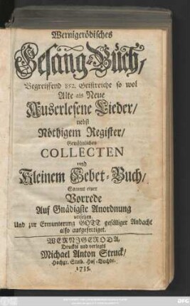 Wernigerödisches Gesang-Buch, Begreiffend 852. Geistreiche so wol Alte als Neue Auserlesene Lieder, nebst Nöthigem Register, Gewöhnlichen Collecten und Kleinem Gebet-Buch, Sammt einer Vorrede Auf Gnädigste Anordnung versehen, Und zur Ermunterung ... ausgefertiget.