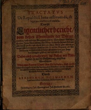 Tractatus De Republica bene instituenda, & legitima Electione Consulis. Das ist/ Eigentlicher bericht/ vom hohen Ehrenstande der Bürgermeister/ und anderer Amptspersonen/ fürnehmer löblicher Städte. Item/ Vom anfang aller Bürgerlichen Gesetz und Ordnungen/ wie sie zu aller und jedern Zeit von einem Volck zum andern gelanget und kommen sind: ... : Dabey auch gedacht wird/ die Hoheit und Würdigkeit/ so wol die Beschwerung derselben Ehrenämpter