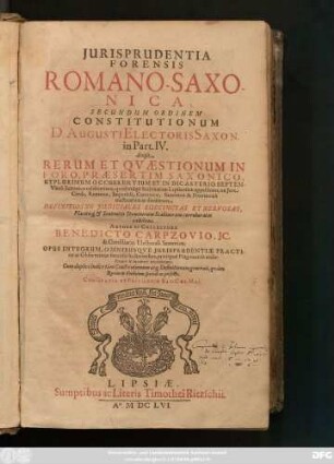 Iurisprudentia Forensis Romano-Saxonica : Secundum Ordinem Constitutionum D. Augusti Electoris Saxon. in Part. IV. divisa ; Rerum Et Quaestionum In Foro, Praesertim Saxonico, Utplurimum Occurrentium Et In Dicasterio Septem-Virali Saxonico celeberrimo, quod vulgo Scabinatum Lipsiensem appellitant, ex Iure Civili, Romano, Imperiali, Canonico, Saxonico & Provinciali tractatarum ac decisarum ; Definitiosne Iudiciales Succinctas Et Nervosas, Placitisq[ue] & Sententiis Dominorum Scabinorum corroboratas exhibens ; Opus Integrum ... ; Cum duplici Indice tam Constitutionum atq[ue] Definitionum generali, quam Rerum & Verborum speciali ac perfecto