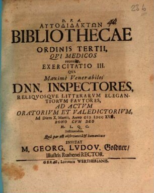 Autodidaktōn bibliothecae ordinis tertii, qui medicos recenset, exercitatio III. : qua maxime venerabiles Dnn. inspectores, reliquosque litterarum elegantiorum fautores ad actum oratorium et valedictorium ... invitat M. Georg. Ludov. Goldner