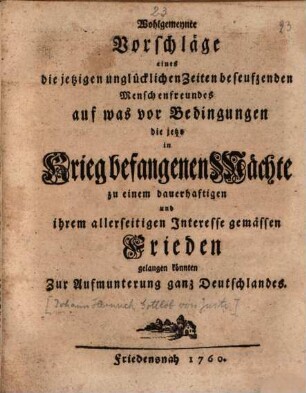 Wohlgemeynte Vorschläge eines die jetzigen unglücklichen Zeiten beseufzenden Menschenfreundes auf was vor Bedingungen die jetzo in Krieg befangenen Mächte zu einem dauerhaftigen und ihrem allerseitigen Interesse gemässen Frieden gelangen könnten zur Aufmunterung ganz Deutschlandes