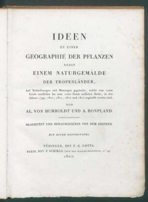 IDEEN ZU EINER GEOGRAPHIE DER PFLANZEN NEBST EINEM NATURGEMÄLDE DER TROPENLÄNDER, Auf Beobachtungen und Messungen gegründet, welche vom 10ten Grade südlicher Breite, in den Jahren 1799, 1800, 1801 und 1803 angestellt worden sind, VON AL. VON HUMBOLDT UND A. BONPLAND. BEARBEITET UND HERAUSGEGEBEN VON DEM ERSTERN. MIT EINER KUPFERTAFEL. TÜBINGEN, BEY F.G. COTTA. PARIS, BEY F. SCHOELL (RUE DES MACONS-SORBONNE, N.° 19). 1807.