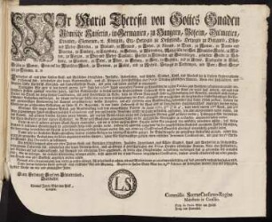 Wir Maria Theresia von Gottes Gnaden Römische Kaiserin, in Germanien, zu Hungarn, Böheim, Dalmatien, Croatien, Slavonien, [et]c. Königin, Erz-Herzogin zu Oesterreich, Herzogin zu Burgund, Ober- und Nieder-Schlesien, zu Braband, zu Mayland, zu Steyer, zu Kärnten, zu Crain, zu Mantua, zu Parma und Piacenza, zu Limburg, zu Luzenburg, zu Geldern, zu Würtemberg, Markgräfin des Heil. Römischen Reichs, zu Mähren, zu Burgau, zu Ober- und Nieder-Laußnitz; Fürstin zu Schwaben und Siebenbürgen, gefürstete Gräfin zu Habspurg, zu Flandern, zu Tyrol, zu Pfyrt, zu Kyburg, zu Görz, zu Gradisca, und zu Artois, Landgräfin in Elsaß, Gräfin zu Namur, Frau auf der Windischen March, zu Portenau, zu Salins, und zu Mecheln, Herzogin zu Lothringen, und Barr; Groß-Herzogin zu Toscana [et]c. [et]c.