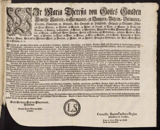 Wir Maria Theresia von Gottes Gnaden Römische Kaiserin, in Germanien, zu Hungarn, Böheim, Dalmatien, Croatien, Slavonien, [et]c. Königin, Erz-Herzogin zu Oesterreich, Herzogin zu Burgund, Ober- und Nieder-Schlesien, zu Braband, zu Mayland, zu Steyer, zu Kärnten, zu Crain, zu Mantua, zu Parma und Piacenza, zu Limburg, zu Luzenburg, zu Geldern, zu Würtemberg, Markgräfin des Heil. Römischen Reichs, zu Mähren, zu Burgau, zu Ober- und Nieder-Laußnitz; Fürstin zu Schwaben und Siebenbürgen, gefürstete Gräfin zu Habspurg, zu Flandern, zu Tyrol, zu Pfyrt, zu Kyburg, zu Görz, zu Gradisca, und zu Artois, Landgräfin in Elsaß, Gräfin zu Namur, Frau auf der Windischen March, zu Portenau, zu Salins, und zu Mecheln, Herzogin zu Lothringen, und Barr; Groß-Herzogin zu Toscana [et]c. [et]c.