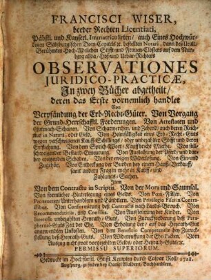 Francisci Wiser, beeder Rechten Licentiati, Päbstl. und Kayserl. Immatriculirten, auch Eines Hochwürdigen Saltzburgischen Dom-Capitels [et]c. bestellten Notarii, dann deß Uralt- Berühmten Hoch-Adelichen Stifft- und Frauen-Closters auf dem Nunberg allda, Hof- und Urbar-Richters Observationes Juridico-Practicae : In zwey Bücher abgetheilt ...