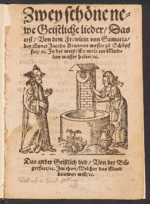 Zwey schœne ne=||we Geistliche lieder/ Das || erst/ Von dem Frewlein von Samaria/|| bey Sanct Jacobs Brunnen wasser z°u Schöpf||fen/ [et]c. Jn der weiß/ Es wolt ein Meid=||len wasser holen/ [et]c.|| Das ander Geistlich lied/ Von der Bil=||gerfart/ [et]c. Jm thon/ Welcher das Elend || bauwen vill/ [et]c.||