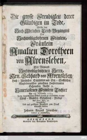 Die grosse Freudigkeit derer Gläubigen im Tode, Welche bey Hoch-Adelichen Leich-Begängniß Des Hochwohlgebohrnen Fräulein, Fräulein Amalien Dorotheen von Alvensleben, Des ... Hrn. Gebhard von Alvensleben, Hoch-Fürstlichen Sächsischen und Ertz-Stifftischen Magdeburgischen gewesenen Hochbetrauten Geheimden Raths [et]c. Hinterlassenen Fräulein Tochter Am 24. Septembr. 1724. Jn der Hoch-Adelichen Schloß-Capelle zu Hundisburg in einer Christ-Adelichen Gedächtniß-Predigt Aus Prov. XIV, 32. Vorgestellet, Und auf gnädiges Begehren zum Druck überlassen worden