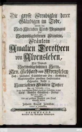 Die grosse Freudigkeit derer Gläubigen im Tode, Welche bey Hoch-Adelichen Leich-Begängniß Des Hochwohlgebohrnen Fräulein, Fräulein Amalien Dorotheen von Alvensleben, Des ... Hrn. Gebhard von Alvensleben, Hoch-Fürstlichen Sächsischen und Ertz-Stifftischen Magdeburgischen gewesenen Hochbetrauten Geheimden Raths [et]c. Hinterlassenen Fräulein Tochter Am 24. Septembr. 1724. Jn der Hoch-Adelichen Schloß-Capelle zu Hundisburg in einer Christ-Adelichen Gedächtniß-Predigt Aus Prov. XIV, 32. Vorgestellet, Und auf gnädiges Begehren zum Druck überlassen worden