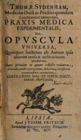 Thomae Sydenham, Medicinae Doct. ac Practici quondam Londiniensis Celeberrimi, Praxis Medica Experimentalis, Sive Opuscula Universa : Quotquot hactenus ab Autore ipso ultimum revisa & aucta in lucem prodierunt ; Nunc primum in unum collecta volumen ... exornatum