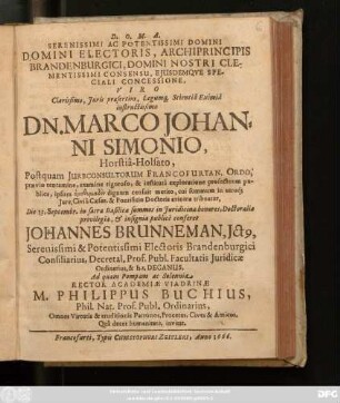 Serenissimi Ac Potentissimi Domini ... Viro ... Dn. Marco Johanni Simonio, Horstia-Holsato, Postquam Iureconsultorum Francofurtan. Ordo, praevio tentamine, examine rigoroso, & instituta exploratione profectuum publica, ... cui summum in utroq[ue] Iure, Civili Caesar. & Pontificio Doctoris axioma tribuatur, Die 13. Septembr. ... publice conferet Johannes Brunneman ... Prof. Publ. Facultatis Iuridicae ... Ad quam Pompam ac Solennia Rector Academiae Viadrinae M. Philippus Buchius, Phil. Nat. Prof. ... invitat