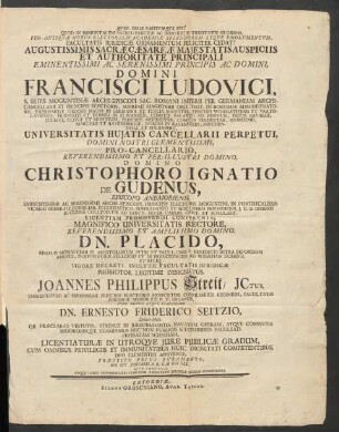 Qvod Felix Faustvm Qve Sit! : Qvod In Immortalem Sacro-Sanctæ Ac Individuæ Trinitatis Gloriam, Per-Antiquvæ Hujus Electoralis Academiæ Splendorem Atque Emolumentum, Facultatis Juridicæ Ornamentum Feliciter Cedat! Augustissimis Sacræ Cæsaræ Majestatis Auspiciis Et Authoritate Princimali ... Domini Francisci Ludovici, S. Sedis Moguntinæ Archi-Episcopi ... Viro Nobili Atqve Clarissimo Dn. Ernesto Friderico Seitzio, Delitii-Misn. Ob Præclaras Virtutes, Strenue In Jurisprudentia Navatam Operam, Atqve, Consvetis Rigorosisqve Examinibus Nec Non Publicis Speciminibus Facultati Probatam Scientiam, Licentiaturæ In Utroqve Jure Publicae Gradum, Cum Omnibus Privilegiis Et Immunitatibus Huic Dignitati Competentibus, Deo Clementer Annvente, Præsitio Prius Juramento, Die XVI. Januarii A. R. S. M DCC XXX. Rite Contvlit Atqve Hasce Testimonialis Consveto Facultatis Juridicæ Sigillo Communivit