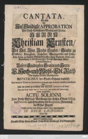 Cantata, So sich, Als Auf Gnädigste Approbation Des Hoch-Gebohrnen Grafen und Herrn, Herrn Christian Ernsten, Des Heil. Röm. Reichs Grafen, Grafen zu Stolberg, Königstein, Rochefort, Wernigeroda und Hohnstein ... E. Hoch- und Wohl-Edl. Rath Der beyden Städte Wernigerode, Als Patronus der Stadt-Schulen daselbst, Das durch die Dauer der Zeit den Ruin dräuende alte Gebäude derselben einnehmen ließ, Und ein neues zu errichten mit Gott intentioniret war, Bey dem kurtz vorher den 10. Junii 1729. ... angestellten Actu Solenni Zum Preise GOttes ... Te Deum Laudamus hören ließ