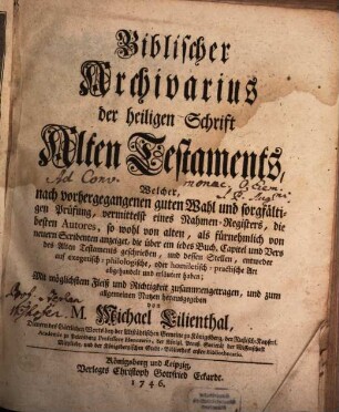 Biblischer Archivarius der heiligen Schrift des Alten Testaments : Welcher, nach vorhergegangenen guten Wahl und sorgfältigen Prüfung, vermittelst eines Nahmen-Registers, die besten Autores, so wohl von alten, als fürnehmlich von neuern Scribenten anzeiget, die über ein iedes Buch, Capitel und Vers des Alten Testaments geschrieben, und dessen Stellen, entweder auf exegetisch-philologische, oder homiletisch-practische Art abgehandelt und erläutert haben