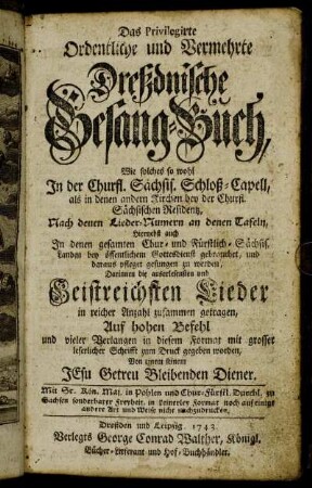 Das Privilegirte Ordentliche und Vermehrte Dreßdnische Gesang-Buch, Wie solches so wohl In der Churfl. Sächsis. Schloß-Capell, als in denen andern Kirchen bey der Churfl. Sächsischen Residentz, Nach den Lieder-Numern an denen Tafeln, Hiernebst auch In denen gesamten Chur- und Fürstlich-Sächsis. Landen bey öffentlichem Gottesdienst gebrauchet, und daraus pfleget gesungen zu werden : Darinnen die auserlesensten und Geistreichsten Lieder in reicher Anzahl zusammen getragen ...