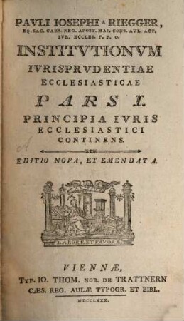 Pavli Iosephi a Riegger, Eq. Sac. Caes. Reg. Apost. Mai. Cons. Avl. Act. Ivr. Eccles. P. P. O. Institvtionvm Ivrisprvdentiae Ecclesiasticae Pars ..., 1. Principia Iuris Ecclesiastici Continens