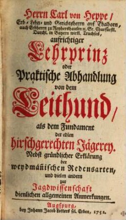 Herrn Carl von Heppe, Erb- Lehn- und Gerichtsherrn auf Thalborn, auch Erbherrn zu Reyhershausen [et]c. Sr. Churfürstl. Durchl. in Bayern wirkl. Truchses, aufrichtiger Lehrprinz oder Praktische Abhandlung von dem Leithund, als dem Fundament der edlen Jägerey : Nebst gründlicher Erklärung der weydmän[n]ischen Redensarten, und vielen andern zur Jagdwissenschaft dienlichen allgemeinen Anmerkungen