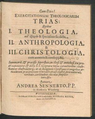 Exercitationum Theologicarum Trias: : Quibus I. Theologia, kat' exoch/-en & specialiter sic dicta, II. Anthropologia, & III. Christologia, cum annexis & conseqq. &c. Summarie, & praecisis superfluis, in thesi & antithesi ita pro- & exponuntur, & dictis S.S. Scripturae totius extantioribus confirmantur illustranturq[ue] ut de Religionis Christiano-evangelicae articulorum praecipuorum ...