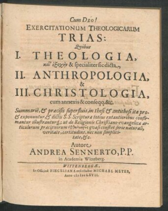 Exercitationum Theologicarum Trias: : Quibus I. Theologia, kat' exoch/-en & specialiter sic dicta, II. Anthropologia, & III. Christologia, cum annexis & conseqq. &c. Summarie, & praecisis superfluis, in thesi & antithesi ita pro- & exponuntur, & dictis S.S. Scripturae totius extantioribus confirmantur illustranturq[ue] ut de Religionis Christiano-evangelicae articulorum praecipuorum ...