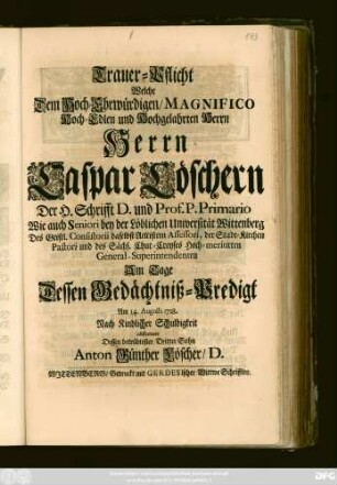 Trauer-Pflicht Welche Dem Hoch-Ehrwürdigen, Magnifico Hoch-Edlen und Hochgelahrten Herrn Herrn Caspar Loeschern Der H. Schrifft D. und Prof P. Primario Wie auch Seniori bey der ... Universität Wittenberg ... Am Tage Dessen Gedächtniß-Predigt Am 14. Augusti 1718. ... abstattete Dessen betrübtester Dritter Sohn Anton Günther Löscher, D.