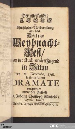 Der unerkandte Jesus : zu Christlicher Vorbereitung auf das Heilige Weyhnacht-Fest/ von der studirenden Jugend in Zittau den 21. Decembr. 1718. in einem kurtzen Dramate vorgestellet