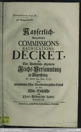 Kayserlich-Allergnädigstes Commissions-Ratifications-Decret, An Eine Hochlöblich- allgemeine Reichs-Versammlung zu Regenspurg, de dato 29. Jan. 1757. Den gewaltsamen Chur-Brandenburgischen Einfall in die Chur-Sächsische und Chur-Böhmische Lande betreffend : Dictatum Ratisbonae, die 31. Jan. 1757. per Moguntinum