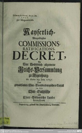 Kayserlich-Allergnädigstes Commissions-Ratifications-Decret, An Eine Hochlöblich- allgemeine Reichs-Versammlung zu Regenspurg, de dato 29. Jan. 1757. Den gewaltsamen Chur-Brandenburgischen Einfall in die Chur-Sächsische und Chur-Böhmische Lande betreffend : Dictatum Ratisbonae, die 31. Jan. 1757. per Moguntinum