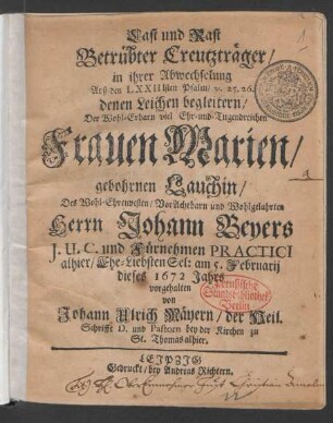 Last und Rast Betrübter Creutzträger/ in ihrer Abwechselung Auß den LXXIIIsten Psalm/ v. 25. 26. denen Leichen begleitern/ Der ... Marien/ gebohrnen Lauchin/ Des ... Johann Beyers I.U.C. ... Ehe-Liebsten Sel: : am 5. Februarii dieses 1672 Jahrs