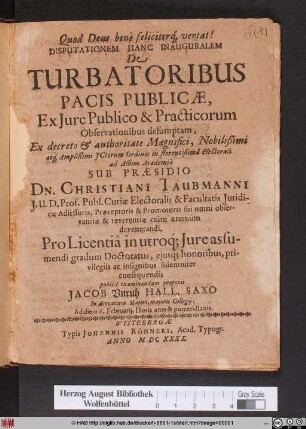 Disputationem Hanc Inauguralem De Turbatoribus Pacis Publicae, Ex Iure Publico & Practicorum Observationibus desumptam, Ex decreto & authoritate Magnifici, Nobilißimi atq[ue] Amplißimi ICtorum Ordinis in florentißima Electorali ad Albim Academia Sub Praesidio Dn. Christiani Taubmanni ... Pro Licentia in utroq[ue] Iure assumendi gradum Doctoratus, eiusq[ue] honoribus, privilegiis ac insignibus solemniter consequendis publice examinandam proponit Jacob Unruh Hall. Saxo In Acroaterio Maiori, maioris Collegii; Ad diem 6. Februarii, Horis ante & pomeridianis