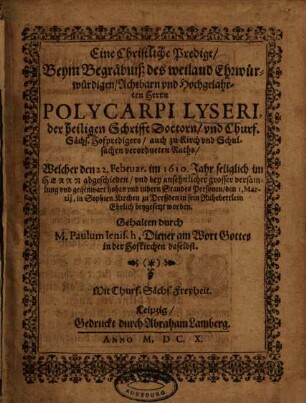 Eine Christliche Predigt, Beym Begräbniß des weiland Ehrwürwürdigen[!], Achtbarn und Hochgelahrten Herrn Polycarpi Lyseri, der heiligen Schrifft Doctorn, und Churf. Sächs. Hofpredigers ... Welcher den 22. Februar. im 1610. Jahr ... abgeschieden ...