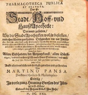 Pharmacotheca publica et privata : Das ist: Stadt, Hoff- und Hauß-Apothecke, 1. Darinnen zu finden, wie die Stadt-Apothecken wol zu bestellen, vnd ohne schaden zu erhalten : Deßgleichen wie vor fürstliche, adeliche, oder sonst reiche Personen die Apothecken mit den außerlesesten, bewehrtesten vnd köstlichsten Artzneyen, besonders von den Chymicis zugericht, zubestellen, welche in allen schweren Kranckheiten des Leibs ... gantz glücklich ... zugebrauchen seyn