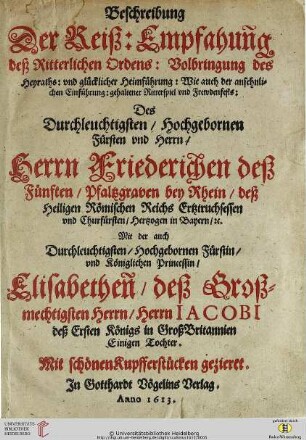 Beschreibung Der Reiß: Empfahung deß Ritterlichen Ordens: Volbringung des Heyraths: vnd glücklicher Heimführung: Wie auch der ansehnlichen Einführung: gehaltener Ritterspiel vnd Frewdenfests: Des ... Herrn ... Friederichen deß Fünften/ Pfaltzgraven bey Rhein ... Mit der ... Princessin/ Elisabethen ... : Mit schönen Kupfferstücken gezieret