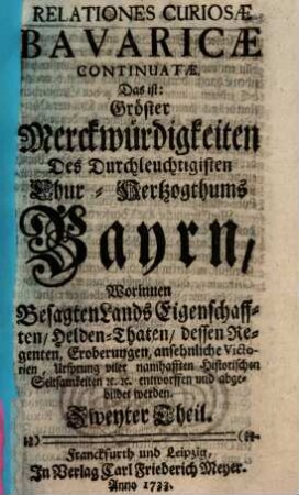 Relationes Curiosæ Bavaricæ, Das ist: Gröste Denckwürdigkeiten Des Durchleuchtigisten Chur-Hertzogthum Bayrn : Worinnen Besagten Lands Eigenschafften Helden-Thaten, dessen Regenten, Eroberungen ansehnliche Victorien, Ursprung viler merckwürdigen historischen Seltsamkeiten Entworffen und abgebildet werden, Zweyter Theil