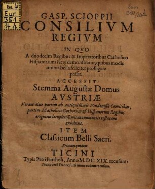 Gasp. Scioppii Consilium Regium In Quo A duodecim Regibus & Imperatoribus Catholico Hispaniarum Regi demonstratur, quibus modis omnia bella feliciter profligare possit : Accessit Stemma Augustae Domus Austriae ... Item Classicum Belli Sacri. Primum quidem Ticini Typis Petri Bartholi, Anno M.DC.XIX. excusum