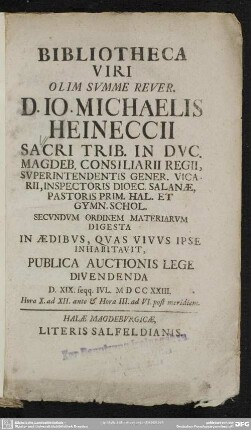 Bibliotheca Viri Olim Summe Rever. D. Jo. Mich. Heineccii Sacri Trib. In Duc. Magdeb. Consiliarii Regii, ... Secundum Ordinem Materiarum Digesta In Aedibus, Quas Vivus Ipse Inhabitavit, Publica Auctionis Lege Divendenda D. XIX. Seqq. Iul. MDCCXXIII. ...