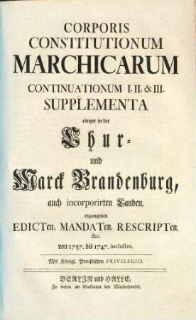 Corpus Constitutionum Marchicarum, Oder Königl. Preußis. und Churfürstl. Brandenburgische in der Chur- und Marck Brandenburg, auch incorporirten Landen publicirte und ergangene Ordnungen, Edicta, Mandata, Rescripta etc. : Von Zeiten Friedrichs I. Churfürstens zu Brandenburg, etc. biß ietzo unter der Regierung Friderich Wilhelms Königs in Preussen etc. ad annum 1736. inclusive, [9,1]. ... Continuationum I. II. & III. supplementa ...