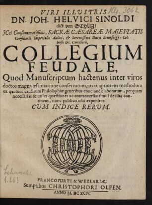 Viri Illustris Dn. Joh. Helvici Sinoldi dicti von Schüz/ ICti ... Collegium Feudale : Quod Manuscriptum hactenus inter viros doctos magna aestimatione conservatum, iuxta aptiorem methodum ex quatuor causarum Philosophiae generibus concinne elaboratum, perquam necessarias & utiles quaestiones ac controversias simul decisas continens, nunc publico usui exponitur. Cum Indice Rerum