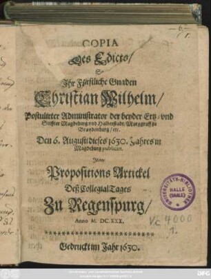 Copia Des Edicts/ So Ihr Fürstliche Gnaden Christian Wilhelm/ Postulirter Administrator der beyden Ertz- und Stiffter Magdeburg und Halberstadt/ Marggraff zu Brandenburg/ etc. Den 6. Augusti dieses 1630. Jahres in Magdeburg publicirt ; Item/ Propositions Artickel Deß CollegialTages Zu Regenspurg/ Anno M.DC.XXX.