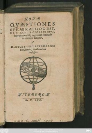 NOVAE || QVAESTIONES || SPHAERAE, HOC EST,|| DE CIRCVLIS COELESTIBVS,|| & primo mobili, in gratiam studiosae || iuuentutis scriptae,|| A || M. SEBASTIANO THEODORICO || Vuinshemio, Mathematum || Professore.||