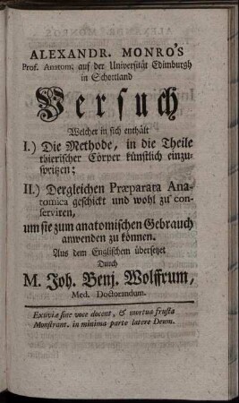 Alexandr. Monro's Prof. Anatom. auf der Universität Edimburgh in Schottland Versuch Welcher in sich enthält I.) Die Methode, in die Theile thierischer Cörper künstlich einzuspritzen; II.) Dergleichen Præparata Anatomica geschickt und wohl zu conserviren, um sie zum anatomischen Gebrauch anwenden zu können / Aus dem Englischem übersetzet Durch M. Joh. Benj. Wolffrum, Med. Doctorandum.