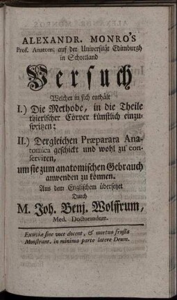 Alexandr. Monro's Prof. Anatom. auf der Universität Edimburgh in Schottland Versuch Welcher in sich enthält I.) Die Methode, in die Theile thierischer Cörper künstlich einzuspritzen; II.) Dergleichen Præparata Anatomica geschickt und wohl zu conserviren, um sie zum anatomischen Gebrauch anwenden zu können / Aus dem Englischem übersetzet Durch M. Joh. Benj. Wolffrum, Med. Doctorandum.