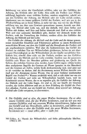 85-88, 8. Die Gefühle sind es also, die unser Wollen bestimmen. Da es aber die Gefühle sind, die das Wollen bestimmen, und da wir uns mit unseren Gefühlen und mit unserem Wollen identifizieren, haben wir das Gefühl und das Bewußtsein, selber zu bestimmen, und fühlen uns frei; insofern es aber die Gefühle sind , die unser Wollen bestimmen, bestimmen wir - zwar selbst, aber nicht frei