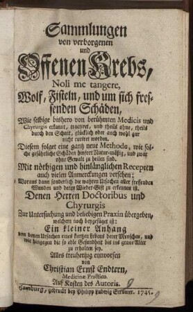 Sammlungen von verborgenen und Offenen Krebs, Noli me tangere, Wolf, Fisteln, und um sich fressenden Schäden : Wie selbige bishero von berühmten Medicis und Chyrurgis erkannt, tractiret ... ; Diesem folget eine gantz neue Methode, wie solche gefährliche Schäden ... zu heilen sind ; Mit nöthigen ... Recepten ... versehen ...