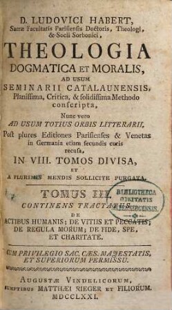 D. Ludovici Habert, Sacrae Facultatis Parisiensis Doctoris, ... theologia dogmatica et moralis : ad usum seminarii catalaunensis planissima, critica, et solidissima methodo conscripta , nunc vero ad usum totius orbis litterarii, post plures editiones parisienses et venetas in Germania etiam secundis curis recusa, in VIII. tomos divisa, et a plurimis mendis sollicite purgata, 3. De Actibus Humanis, De Vitiis Et Peccatis, De Regula Morum, De Fide, Spe, Et Charitate