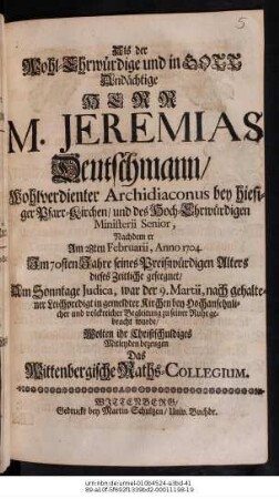 Als der Wohl-Ehrwuerdige und in GOTT Andaechtige Herr M. Jeremias Deutschmann, ... Archidiaconus bey hiesiger Pfarr-Kirchen, und des Hoch-Ehrwuerdigen Ministerii Senior...Am 28ten Februarii, Anno 1704...geseegnet, Am Sonntage Judica, war der 9. Martii, nach gehaltener Leichpredigt... zu seiner Ruhe gebracht wurde, Wolten ihr Christschuldiges Mitleyden bezeugen Das Wittenbergische Raths-Collegium