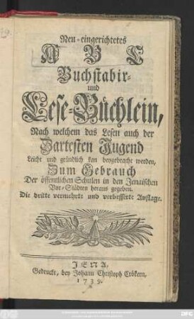 Neu-eingerichtetes ABC Buchstabir- und Lese-Büchlein, Nach welchem das Lesen auch der Zartesten Jugend Leicht und gründlich kan beygebracht werden : Zum Gebrauch Der öffentlichen Schulen in den Jenaischen Vor-Städten heraus gegeben