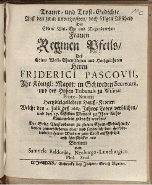 Trauer- und Trost-Gedichte Auff den zwar unverhofften/ doch seligen Abscheid Der Edlen/ Viel-Ehr und Tugendreichen Frauen Reginen Pfeils/ Deß Edlen/ Woll-EhrenVesten und Hochgelahrten Herrn Friderici Pascovii, Ihr Königl: Maytt: in Schweden Secretarii, und des Hohen Tribunals zu Wismar Proto-Notarii Hertzvielgeliebten Hauß-Kronen : Welche den 2. Julii deß 1663. Jahres Todts verblichen/ und den 17. desselben Monats zu Ihrer Ruhe-Kämmerlein gebracht worden