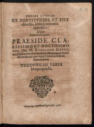 THESES ETHICAE || DE FORTITVDINE ET EIVS || obiectis, iteḿq; extremis || oppositis:|| Ad quas || Diuina fauente gratia: PRAESIDE ... || Dn. M. RODOLPHO GOCLE-||nio, Physicae in ... Academia Marpurgensi Profes-||sore ordinario, pro ingenij tenuitate respon-||dere conabitur || THEOPHILUS FABER || Marpurgensis.||